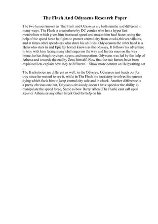 The Flash And Odysseus Research Paper
The two heroes known as The Flash and Odysseus are both similar and different in
many ways. The Flash is a superhero by DC comics who has a hyper fast
metabolism which gives him increased speed and makes him heal faster, using the
help of the speed force he fights to protect central city from crooks,thieves,villains,
and at times other speedsters who share his abilities. Odysseuson the other hand is a
Hero who stars in and Epic by homer known as the odyssey, It follows his adventure
to troy with him facing many challenges on the way and harder ones on the way
home, he has fought cyclops, sirens, and temptation. Odysseus was led by the help of
Athena and towards the end by Zeus himself. Now that the two heroes have been
explained lets explain how they re different.... Show more content on Helpwriting.net
...
The Backstories are different as well, in the Odyssey, Odysseus just heads out for
troy since he wanted to see it, while in The Flash his backstory involves his parents
dying which fuels him to keep central city safe and in check. Another difference is
a pretty obvious one but, Odysseus obviously doesn t have speed or the ability to
manipulate the speed force, Same as how Barry Allen (The Flash) cant call upon
Zeus or Athena or any other Greek God for help on his
 