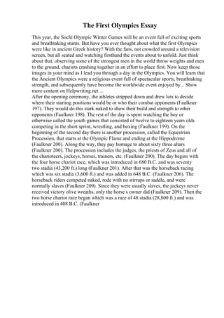The First Olympics Essay
This year, the Sochi Olympic Winter Games will be an event full of exciting sports
and breathtaking stunts. But have you ever thought about what the first Olympics
were like in ancient Greek history? With the fans, not crowded around a television
screen, but all seated and watching firsthand the events about to unfold. Just think
about that, observing some of the strongest men in the world throw weights and men
to the ground, chariots crashing together in an effort to place first. Now keep those
images in your mind as I lead you through a day in the Olympics. You will learn that
the Ancient Olympics were a religious event full of spectacular sports, breathtaking
strength, and subsequently have become the worldwide event enjoyed by... Show
more content on Helpwriting.net ...
After the opening ceremony, the athletes stripped down and drew lots to decide
where their starting positions would be or who their combat opponents (Faulkner
197). They would do this stark naked to show their build and strength to other
opponents (Faulkner 198). The rest of the day is spent watching the boy or
otherwise called the youth games that consisted of twelve to eighteen years olds
competing in the short sprint, wrestling, and boxing (Faulkner 199). On the
beginning of the second day there is another procession, called the Equestrian
Procession, that starts at the Olympic Flame and ending at the Hippodrome
(Faulkner 200). Along the way, they pay homage to about sixty three altars
(Faulkner 200). The procession includes the judges, the priests of Zeus and all of
the charioteers, jockeys, horses, trainers, etc. (Faulkner 200). The day begins with
the four horse chariot race, which was introduced in 680 B.C. and was seventy
two stadia (43,200 ft.) long (Faulkner 201). After that was the horseback racing
which was six stadia (3,600 ft.) and was added in 648 B.C. (Faulkner 206). The
horseback riders competed naked, rode with no stirrups or saddle, and were
normally slaves (Faulkner 209). Since they were usually slaves, the jockeys never
received victory olive wreaths, only the horse s owner did (Faulkner 209). Then the
two horse chariot race began which was a race of 48 stadia (28,800 ft.) and was
introduced in 408 B.C. (Faulkner
 