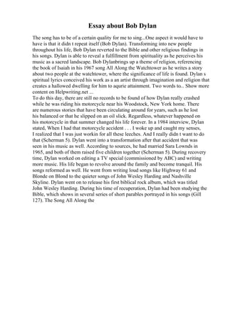 Essay about Bob Dylan
The song has to be of a certain quality for me to sing...One aspect it would have to
have is that it didn t repeat itself (Bob Dylan). Transforming into new people
throughout his life, Bob Dylan reverted to the Bible and other religious findings in
his songs. Dylan is able to reveal a fulfillment from spirituality as he perceives his
music as a sacred landscape. Bob Dylanbrings up a theme of religion, referencing
the book of Isaiah in his 1967 song All Along the Watchtower as he writes a story
about two people at the watchtower, where the significance of life is found. Dylan s
spiritual lyrics conceived his work as a an artist through imagination and religion that
creates a hallowed dwelling for him to aqurie attainment. Two words to... Show more
content on Helpwriting.net ...
To do this day, there are still no records to be found of how Dylan really crashed
while he was riding his motorcycle near his Woodstock, New York home. There
are numerous stories that have been circulating around for years, such as he lost
his balanced or that he slipped on an oil slick. Regardless, whatever happened on
his motorcycle in that summer changed his life forever. In a 1984 interview, Dylan
stated, When I had that motorcycle accident . . . I woke up and caught my senses,
I realized that I was just workin for all these leeches. And I really didn t want to do
that (Scherman 5). Dylan went into a transformation after that accident that was
seen in his music as well. According to sources, he had married Sara Lownds in
1965, and both of them raised five children together (Scherman 5). During recovery
time, Dylan worked on editing a TV special (commissioned by ABC) and writing
more music. His life began to revolve around the family and become tranquil. His
songs reformed as well. He went from writing loud songs like Highway 61 and
Blonde on Blond to the quieter songs of John Wesley Harding and Nashville
Skyline. Dylan went on to release his first biblical rock album, which was titled
John Wesley Harding. During his time of recuperation, Dylan had been studying the
Bible, which shows in several series of short parables portrayed in his songs (Gill
127). The Song All Along the
 