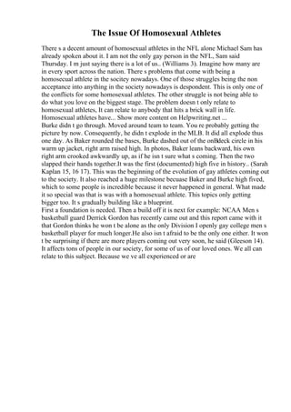 The Issue Of Homosexual Athletes
There s a decent amount of homosexual athletes in the NFL alone Michael Sam has
already spoken about it. I am not the only gay person in the NFL, Sam said
Thursday. I m just saying there is a lot of us.. (Williams 3). Imagine how many are
in every sport across the nation. There s problems that come with being a
homosecual athlete in the socitey nowadays. One of those struggles being the non
acceptance into anything in the society nowadays is despondent. This is only one of
the conflicts for some homosexual athletes. The other struggle is not being able to
do what you love on the biggest stage. The problem doesn t only relate to
homosexual athletes, It can relate to anybody that hits a brick wall in life.
Homosexual athletes have... Show more content on Helpwriting.net ...
Burke didn t go through. Moved around team to team. You re probably getting the
picture by now. Consequently, he didn t explode in the MLB. It did all explode thus
one day. As Baker rounded the bases, Burke dashed out of the onВdeck circle in his
warm up jacket, right arm raised high. In photos, Baker leans backward, his own
right arm crooked awkwardly up, as if he isn t sure what s coming. Then the two
slapped their hands together.It was the first (documented) high five in history.. (Sarah
Kaplan 15, 16 17). This was the beginning of the evolution of gay athletes coming out
to the society. It also reached a huge milestone becuase Baker and Burke high fived,
which to some people is incredible because it never happened in general. What made
it so special was that is was with a homosexual athlete. This topics only getting
bigger too. It s gradually building like a blueprint.
First a foundation is needed. Then a build off it is next for example: NCAA Men s
basketball guard Derrick Gordon has recently came out and this report came with it
that Gordon thinks he won t be alone as the only Division I openly gay college men s
basketball player for much longer.He also isn t afraid to be the only one either. It won
t be surprising if there are more players coming out very soon, he said (Gleeson 14).
It affects tons of people in our society, for some of us of our loved ones. We all can
relate to this subject. Because we ve all experienced or are
 