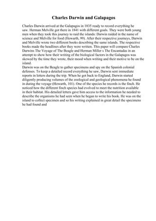 Charles Darwin and Galapagos
Charles Darwin arrived at the Galapagos in 1835 ready to record everything he
saw. Herman Melville got there in 1841 with different goals. They were both young
men when they took this journey to raid the islands: Darwin raided in the name of
science and Melville for food (Howarth, 99). After their respective journeys, Darwin
and Melville wrote two different books describing the same islands. The respective
books made the headlines after they were written. This paper will compare Charles
Darwins The Voyage of The Beagle and Herman Miller s The Encantadas in an
attempt to show how their writing of the biological factors in the Galapagos was
skewed by the time they wrote, their mood when writing and their motive to be on the
island.
Darwin was on the Beagle to gather specimens and spy on the Spanish colonial
defenses. To keep a detailed record everything he saw, Darwin sent immediate
reports in letters during the trip. When he got back to England, Darwin started
diligently producing volumes of the zoological and geological phenomena he found
in during the voyage (Howarth, 101). One of the species he records is the finch. He
noticed how the different finch species had evolved to meet the nutrition available
in their habitat. His detailed letters gave him access to the information he needed to
describe the organisms he had seen when he began to write his book. He was on the
island to collect specimen and so his writing explained in great detail the specimens
he had found and
 