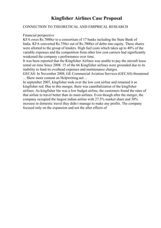 Kingfisher Airlines Case Proposal
CONNECTION TO THEORETICAL AND EMIPRICAL RESEARCH
Financial perspective
KFA owes Rs.7000cr to a consortium of 17 banks including the State Bank of
India. KFA converted Rs.750cr out of Rs.7000cr of debts into equity. These shares
were allotted to the group of lenders. High fuel costs which takes up to 40% of the
variable expenses and the competition from other low cost carriers had significantly
weakened the company s performance over time.
It was been reported that the Kingfisher Airlines was unable to pay the aircraft lease
rental on time Since 2008. 15 of the 66 Kingfisher airlines were grounded due to its
inability to fund its overhead expenses and maintenance charges.
GECAS: In November 2008, GE Commercial Aviation Services (GECAS) threatened
... Show more content on Helpwriting.net ...
In september 2007, kingfisher took over the low cost airline and renamed it as
kingfisher red. Due to this merger, there was cannibalization of the kingfisher
airlines. As kingfisher lite was a low budget airline, the customers found the rates of
that airline to travel better than its main airlines. Even though after the merger, the
company occupied the largest indian airline with 27.5% market share and 30%
increase in domestic travel they didn t manage to make any profits. The company
focused only on the expansion and not the after effects of
 