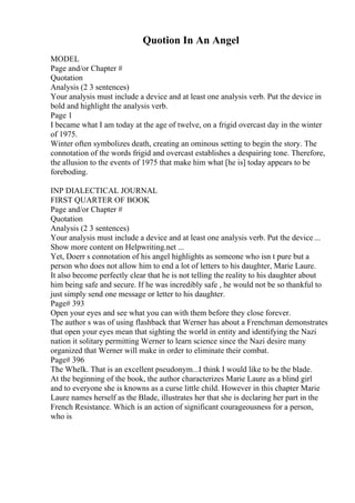 Quotion In An Angel
MODEL
Page and/or Chapter #
Quotation
Analysis (2 3 sentences)
Your analysis must include a device and at least one analysis verb. Put the device in
bold and highlight the analysis verb.
Page 1
I became what I am today at the age of twelve, on a frigid overcast day in the winter
of 1975.
Winter often symbolizes death, creating an ominous setting to begin the story. The
connotation of the words frigid and overcast establishes a despairing tone. Therefore,
the allusion to the events of 1975 that make him what [he is] today appears to be
foreboding.
INP DIALECTICAL JOURNAL
FIRST QUARTER OF BOOK
Page and/or Chapter #
Quotation
Analysis (2 3 sentences)
Your analysis must include a device and at least one analysis verb. Put the device ...
Show more content on Helpwriting.net ...
Yet, Doerr s connotation of his angel highlights as someone who isn t pure but a
person who does not allow him to end a lot of letters to his daughter, Marie Laure.
It also become perfectly clear that he is not telling the reality to his daughter about
him being safe and secure. If he was incredibly safe , he would not be so thankful to
just simply send one message or letter to his daughter.
Page# 393
Open your eyes and see what you can with them before they close forever.
The author s was of using flashback that Werner has about a Frenchman demonstrates
that open your eyes mean that sighting the world in entity and identifying the Nazi
nation it solitary permitting Werner to learn science since the Nazi desire many
organized that Werner will make in order to eliminate their combat.
Page# 396
The Whelk. That is an excellent pseudonym...I think I would like to be the blade.
At the beginning of the book, the author characterizes Marie Laure as a blind girl
and to everyone she is knowns as a curse little child. However in this chapter Marie
Laure names herself as the Blade, illustrates her that she is declaring her part in the
French Resistance. Which is an action of significant courageousness for a person,
who is
 