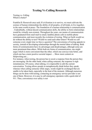 Texting Vs Calling Research
Texting vs. Calling
Which is better?
Franklin D. Roosevelt once said, If civilization is to survive, we must cultivate the
science of human relationships the ability of all peoples, of all kinds, to live together,
in the same world at peace. The foundation of a human relationship is communication
. Undoubtedly, without decent communication skills, the ability to form relationships
would be virtually non existent. Throughout the years, our means of communication
have graduated from snail mail to email, landline phone calls to mobile phone
communication, and most recently the evolution of texting. What on Earth would we
do without the ability to text? Would we send each other letters? Would we call
someone every single time we have a question? The convenience of texting appeals to
society, instead of developing relationships through the menial labor of talking. Both
forms of communication have its advantages and disadvantages, although some are
more prominent than others. While both are forms of communication, one might
argue which is more convenient than the other, which one conveys tone better, and
which one has a more positive societal impact. ... Show more content on
Helpwriting.net ...
For instance, when texting, the person has to await a response from the person they
are messaging. On the other hand, when calling someone, the response is nigh
instantaneous. Of course, when talking, it is impossible to edit the current
conversation. Texting allows people to metaphorically think before they speak,
whereas when calling someone while angry, words might be exchanged that are
unable to be taken back, especially in the heat of the moment. Although numerous
things can be done with texting, contacting an emergency service provider is not
one of them. However, it is easy to call emergency operators with a quick dial of
911. Thus, convenience over safety is not
 
