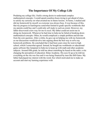 The Importance Of My College Life
Predating my college life, I held a strong desire to understand complex
mathematical concepts. I would spend countless hours trying to get ahead of class,
to satisfy my curiosity on what awaited me in future lessons. At home, I studied and
did my homework by myself, as everyone was always busy. It was because of this,
that my progress in learningwas somewhat limited to grade specific workbooks that
my parents could buy and I could only self study to such an extent. However, my
father discovered a new way for me to excel. My father could not assist me in
doing my homework. Whenever he had time to help me he failed at breaking down
mathematical concepts. Often, he would complicate a simple problem and deviate
from the core question. After a while, he gave up on helping me with my homework
as our discussions would devolve into arguing about the best way to solve my
homework problems. He concluded that it had been years since he went to high
school, which I somewhat agreed. Instead, he bought me workbooks or educational
game software like Jumpstart to help me to keep up with math and other academic
subjects. Around fifth grade, he told me about something he heard on the radio: a site
changing the perception of education: Khan Academy. His eyes lit up as he told me
everything on the site was free and it was being financed by men like Bill Gates. My
father had piqued my interest with the word, free which motivated me to make an
account and start my learning experience with
 