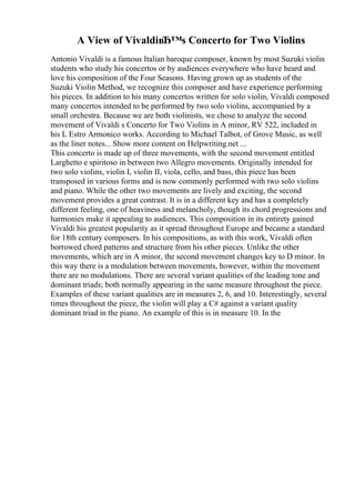 A View of VivaldiвЂ™s Concerto for Two Violins
Antonio Vivaldi is a famous Italian baroque composer, known by most Suzuki violin
students who study his concertos or by audiences everywhere who have heard and
love his composition of the Four Seasons. Having grown up as students of the
Suzuki Violin Method, we recognize this composer and have experience performing
his pieces. In addition to his many concertos written for solo violin, Vivaldi composed
many concertos intended to be performed by two solo violins, accompanied by a
small orchestra. Because we are both violinists, we chose to analyze the second
movement of Vivaldi s Concerto for Two Violins in A minor, RV 522, included in
his L Estro Armonico works. According to Michael Talbot, of Grove Music, as well
as the liner notes... Show more content on Helpwriting.net ...
This concerto is made up of three movements, with the second movement entitled
Larghetto e spiritoso in between two Allegro movements. Originally intended for
two solo violins, violin I, violin II, viola, cello, and bass, this piece has been
transposed in various forms and is now commonly performed with two solo violins
and piano. While the other two movements are lively and exciting, the second
movement provides a great contrast. It is in a different key and has a completely
different feeling, one of heaviness and melancholy, though its chord progressions and
harmonies make it appealing to audiences. This composition in its entirety gained
Vivaldi his greatest popularity as it spread throughout Europe and became a standard
for 18th century composers. In his compositions, as with this work, Vivaldi often
borrowed chord patterns and structure from his other pieces. Unlike the other
movements, which are in A minor, the second movement changes key to D minor. In
this way there is a modulation between movements, however, within the movement
there are no modulations. There are several variant qualities of the leading tone and
dominant triads; both normally appearing in the same measure throughout the piece.
Examples of these variant qualities are in measures 2, 6, and 10. Interestingly, several
times throughout the piece, the violin will play a C# against a variant quality
dominant triad in the piano. An example of this is in measure 10. In the
 