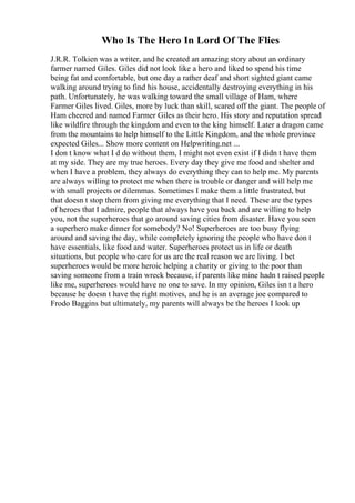 Who Is The Hero In Lord Of The Flies
J.R.R. Tolkien was a writer, and he created an amazing story about an ordinary
farmer named Giles. Giles did not look like a hero and liked to spend his time
being fat and comfortable, but one day a rather deaf and short sighted giant came
walking around trying to find his house, accidentally destroying everything in his
path. Unfortunately, he was walking toward the small village of Ham, where
Farmer Giles lived. Giles, more by luck than skill, scared off the giant. The people of
Ham cheered and named Farmer Giles as their hero. His story and reputation spread
like wildfire through the kingdom and even to the king himself. Later a dragon came
from the mountains to help himself to the Little Kingdom, and the whole province
expected Giles... Show more content on Helpwriting.net ...
I don t know what I d do without them, I might not even exist if I didn t have them
at my side. They are my true heroes. Every day they give me food and shelter and
when I have a problem, they always do everything they can to help me. My parents
are always willing to protect me when there is trouble or danger and will help me
with small projects or dilemmas. Sometimes I make them a little frustrated, but
that doesn t stop them from giving me everything that I need. These are the types
of heroes that I admire, people that always have you back and are willing to help
you, not the superheroes that go around saving cities from disaster. Have you seen
a superhero make dinner for somebody? No! Superheroes are too busy flying
around and saving the day, while completely ignoring the people who have don t
have essentials, like food and water. Superheroes protect us in life or death
situations, but people who care for us are the real reason we are living. I bet
superheroes would be more heroic helping a charity or giving to the poor than
saving someone from a train wreck because, if parents like mine hadn t raised people
like me, superheroes would have no one to save. In my opinion, Giles isn t a hero
because he doesn t have the right motives, and he is an average joe compared to
Frodo Baggins but ultimately, my parents will always be the heroes I look up
 