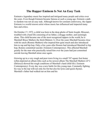 The Rapper Eminem Is Not An Easy Task
Eminem s legendary music has inspired and intrigued many people and critics over
the years. Even though Eminem became famous at such a young age, Eminem s path
to stardom was not an easy task. Although known for constant controversy, the rapper
Eminem is a world renown artist whose music has influenced and impacted many
fans and critics.
On October 17, 1972, a child was born in the deep ghetto of Saint Joseph, Missouri,
troubled with a hard life consisting of no father, a druggy mother, and seemingly
alone. This child became one of the most recognized rappers in the world, he is
Marshall Bruce Mathers the third (Mattern 1). Over the years Marshall became close
with his uncle (Ronnie Mathers) who inspired him quite much and also introduced
him to rap and hip hop. Only a few years after Ronnie had introduced Marshall to hip
hop, Ronnie committed suicide ( Eminem Contemporary). This affected Marshall
greatly for the man who practically raised him over the years had just committed
suicide leaving Marshall alone once again.
Growing up in a very rough and poor town living in a small 747 square foot home
(often depicted on album titles such as his newest album The Marshall Mathers LP 2
(Deluxe)) showed the rough conditions of Marshall s hard child life ( Eminem
Contemporary). Every day was a new battle for this young man. Constantly fighting
his way to the top with not only his fist but also his lyrics and quick rhymes.
Marshall s father had walked out on him and his
 
