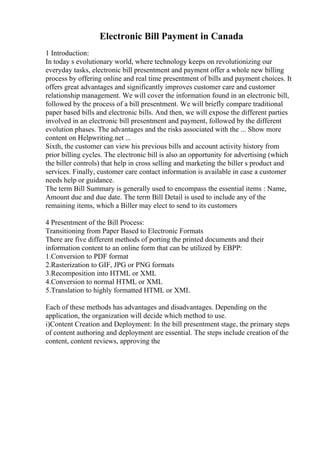 Electronic Bill Payment in Canada
1 Introduction:
In today s evolutionary world, where technology keeps on revolutionizing our
everyday tasks, electronic bill presentment and payment offer a whole new billing
process by offering online and real time presentment of bills and payment choices. It
offers great advantages and significantly improves customer care and customer
relationship management. We will cover the information found in an electronic bill,
followed by the process of a bill presentment. We will briefly compare traditional
paper based bills and electronic bills. And then, we will expose the different parties
involved in an electronic bill presentment and payment, followed by the different
evolution phases. The advantages and the risks associated with the ... Show more
content on Helpwriting.net ...
Sixth, the customer can view his previous bills and account activity history from
prior billing cycles. The electronic bill is also an opportunity for advertising (which
the biller controls) that help in cross selling and marketing the biller s product and
services. Finally, customer care contact information is available in case a customer
needs help or guidance.
The term Bill Summary is generally used to encompass the essential items : Name,
Amount due and due date. The term Bill Detail is used to include any of the
remaining items, which a Biller may elect to send to its customers
4 Presentment of the Bill Process:
Transitioning from Paper Based to Electronic Formats
There are five different methods of porting the printed documents and their
information content to an online form that can be utilized by EBPP:
1.Conversion to PDF format
2.Rasterization to GIF, JPG or PNG formats
3.Recomposition into HTML or XML
4.Conversion to normal HTML or XML
5.Translation to highly formatted HTML or XML
Each of these methods has advantages and disadvantages. Depending on the
application, the organization will decide which method to use.
i)Content Creation and Deployment: In the bill presentment stage, the primary steps
of content authoring and deployment are essential. The steps include creation of the
content, content reviews, approving the
 
