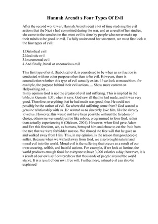 Hannah Arendt s Four Types Of Evil
After the second world war, Hannah Arendt spent a lot of time studying the evil
actions that the Nazi s had committed during the war, and as a result of her studies,
she came to the conclusion that most evil is done by people who never make up
their minds to be good or evil. To fully understand her statement, we must first look at
the four types of evil:
1.Diabolical evil
2.Idealistic evil
3.Instrumental evil
4.And finally, banal or unconscious evil
This first type of evil, Diabolical evil, is considered to be when an evil action is
conducted with no other purpose other than to be evil. However, there is
contradiction whether this type of evil actually exists. If we look at masochism, for
example, the purpose behind their evil actions, ... Show more content on
Helpwriting.net ...
In my opinion God is not the creator of evil and suffering. This is implied in the
bible, in Genesis 1:31, when it says; God saw all that he had made, and it was very
good. Therefore, everything that he had made was good, thus He could not
possibly be the author of evil. So where did suffering come from? God wanted a
genuine relationship with us. He wanted us to sincerely love him, like he already
loved us. However, this would not have been possible without the freedom of
choice, otherwise we would just be like robots, programmed to love God, rather
than actually experiencing it (Dickson, 2001). However, when God gave Adam
and Eve this freedom, we, as humans, betrayed him and chose to eat the fruit from
the tree that we were forbidden not too. We abused the free will that he gave us
and walked away from Him. This, in my opinion, is the reason that good people
suffer. Because when we walked away from God, we also brought natural and
moral evil into the world. Moral evil is the suffering that occurs as a result of our
own uncaring, selfish, and hateful actions. For example, if we look at famine, the
world produces enough food for everyone to have 3,000 calories a day; however, it is
a result of our own self centeredness that thousands of people around the world
starve. It is a result of our own free will. Furthermore, natural evil can also be
explained
 