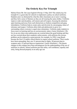 The Orderly Key For Triumph
Melina Flores Mr. De Luna English II PreAp 13 May 2015 The orderly key for
triumph It is a great idea for schools to implement a policy on school uniforms.
Students aren t as distracted by what the other classmates are or aren t wearing,
and they feel a sense of likeness as they are all wearing the same clothes. Uniforms
improve order and discipline, self esteem and self respect, focusing the attention
upon learning and away from such distractions as fashion competition and gang
intimidation. Uniforms help to create unity and diversity by encouraging values of
tolerance and respect. Uniforms allow kids and adolescents to grow in a
surrounding where everyone is equal since elementary. Uniforms make students to
focus more on learning and less on socioeconomic status ( Junior Scholastic ).We
live in an era where most adolescents are worried about the good looking and they
are less worried about their academic achievements, with uniforms this serious
problem can be reduced in a great percent, for example, In 1994, Long Beach
became the first U.S public school district to require school uniforms. Their results
have been astounding, they saw 51 percent drop in fights, 50 percent drop in
weapons and a 32 percent drop on suspensions ( Junior Scholastic ). The drastic
changes in this campus have been advantageous for the understanding of the use of
uniforms in schools. School uniforms provide safety, self confidence, equality and
unity, being dressed properly at an early age can
 