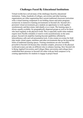 Challenges Faced By Educational Institutions
Virtual worlds have solved many of the challenges faced by educational
institutions. Today, hundreds of colleges, universities and other learning
organizations are either augmenting their current traditional classroom curriculum
with a virtual learning component or are holding classes and entire programs
exclusively in immersive learning environments in Second Life. Second Life s
persistent virtual environments give students an opportunity to work together
synchronously and then return, individually or as a team. The learning space is
always equally available, for geographically dispersed groups as well as for those
who meet regularly in the physical world. This is especially useful when students
require more flexible schedules or need to work asynchronously on the same
project. Second Life amplifies learning beyond capabilities afforded by
teleconference calls and web presentation tools. It also creates an avenue for field
trips inside virtual organs, machines and other environments that go far beyond the
limits of traditional learning spaces. Training simulations are also incredibly
powerful in Second Life because they simulate complex, processes in the physical
world and avatars can take on different roles to enhance learning. How Second Life
Is Being Applied Universities and Colleges Many universities and colleges have
established their presence in Second Life either with pre built campuses or by
creating opportunities for students to engage in project based
 