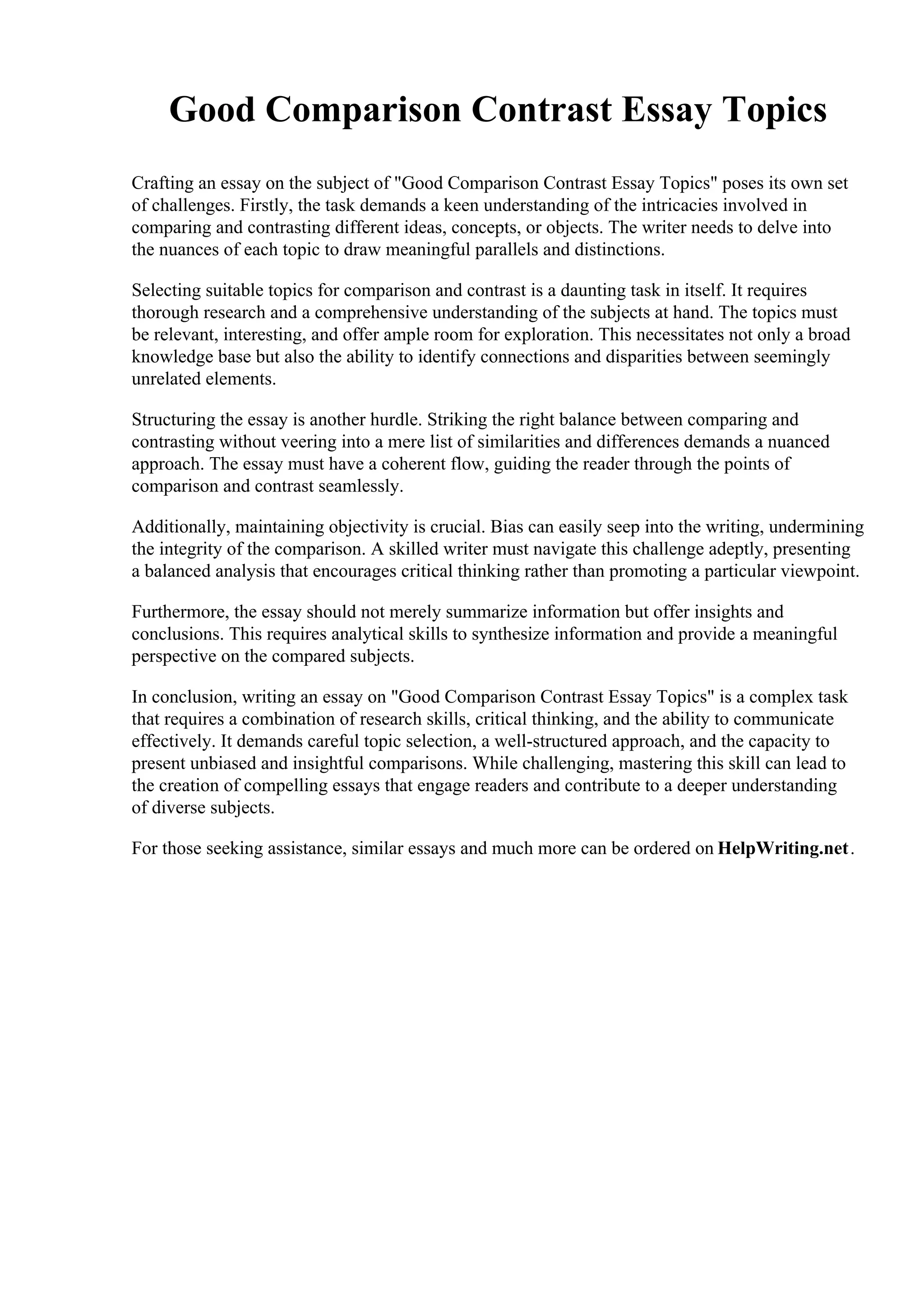 Good Comparison Contrast Essay Topics
Crafting an essay on the subject of "Good Comparison Contrast Essay Topics" poses its own set
of challenges. Firstly, the task demands a keen understanding of the intricacies involved in
comparing and contrasting different ideas, concepts, or objects. The writer needs to delve into
the nuances of each topic to draw meaningful parallels and distinctions.
Selecting suitable topics for comparison and contrast is a daunting task in itself. It requires
thorough research and a comprehensive understanding of the subjects at hand. The topics must
be relevant, interesting, and offer ample room for exploration. This necessitates not only a broad
knowledge base but also the ability to identify connections and disparities between seemingly
unrelated elements.
Structuring the essay is another hurdle. Striking the right balance between comparing and
contrasting without veering into a mere list of similarities and differences demands a nuanced
approach. The essay must have a coherent flow, guiding the reader through the points of
comparison and contrast seamlessly.
Additionally, maintaining objectivity is crucial. Bias can easily seep into the writing, undermining
the integrity of the comparison. A skilled writer must navigate this challenge adeptly, presenting
a balanced analysis that encourages critical thinking rather than promoting a particular viewpoint.
Furthermore, the essay should not merely summarize information but offer insights and
conclusions. This requires analytical skills to synthesize information and provide a meaningful
perspective on the compared subjects.
In conclusion, writing an essay on "Good Comparison Contrast Essay Topics" is a complex task
that requires a combination of research skills, critical thinking, and the ability to communicate
effectively. It demands careful topic selection, a well-structured approach, and the capacity to
present unbiased and insightful comparisons. While challenging, mastering this skill can lead to
the creation of compelling essays that engage readers and contribute to a deeper understanding
of diverse subjects.
For those seeking assistance, similar essays and much more can be ordered on HelpWriting.net.
 