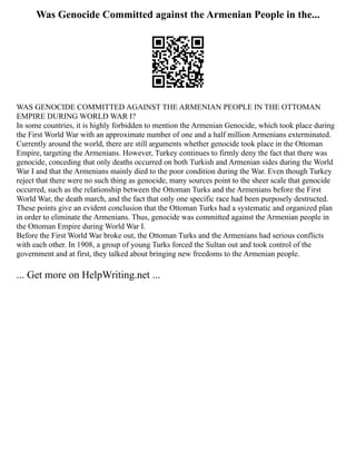 Was Genocide Committed against the Armenian People in the...
WAS GENOCIDE COMMITTED AGAINST THE ARMENIAN PEOPLE IN THE OTTOMAN
EMPIRE DURING WORLD WAR I?
In some countries, it is highly forbidden to mention the Armenian Genocide, which took place during
the First World War with an approximate number of one and a half million Armenians exterminated.
Currently around the world, there are still arguments whether genocide took place in the Ottoman
Empire, targeting the Armenians. However, Turkey continues to firmly deny the fact that there was
genocide, conceding that only deaths occurred on both Turkish and Armenian sides during the World
War I and that the Armenians mainly died to the poor condition during the War. Even though Turkey
reject that there were no such thing as genocide, many sources point to the sheer scale that genocide
occurred, such as the relationship between the Ottoman Turks and the Armenians before the First
World War, the death march, and the fact that only one specific race had been purposely destructed.
These points give an evident conclusion that the Ottoman Turks had a systematic and organized plan
in order to eliminate the Armenians. Thus, genocide was committed against the Armenian people in
the Ottoman Empire during World War I.
Before the First World War broke out, the Ottoman Turks and the Armenians had serious conflicts
with each other. In 1908, a group of young Turks forced the Sultan out and took control of the
government and at first, they talked about bringing new freedoms to the Armenian people.
... Get more on HelpWriting.net ...
 