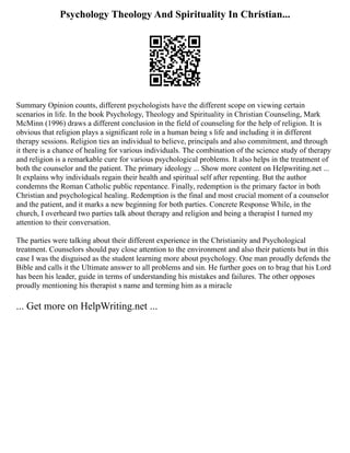 Psychology Theology And Spirituality In Christian...
Summary Opinion counts, different psychologists have the different scope on viewing certain
scenarios in life. In the book Psychology, Theology and Spirituality in Christian Counseling, Mark
McMinn (1996) draws a different conclusion in the field of counseling for the help of religion. It is
obvious that religion plays a significant role in a human being s life and including it in different
therapy sessions. Religion ties an individual to believe, principals and also commitment, and through
it there is a chance of healing for various individuals. The combination of the science study of therapy
and religion is a remarkable cure for various psychological problems. It also helps in the treatment of
both the counselor and the patient. The primary ideology ... Show more content on Helpwriting.net ...
It explains why individuals regain their health and spiritual self after repenting. But the author
condemns the Roman Catholic public repentance. Finally, redemption is the primary factor in both
Christian and psychological healing. Redemption is the final and most crucial moment of a counselor
and the patient, and it marks a new beginning for both parties. Concrete Response While, in the
church, I overheard two parties talk about therapy and religion and being a therapist I turned my
attention to their conversation.
The parties were talking about their different experience in the Christianity and Psychological
treatment. Counselors should pay close attention to the environment and also their patients but in this
case I was the disguised as the student learning more about psychology. One man proudly defends the
Bible and calls it the Ultimate answer to all problems and sin. He further goes on to brag that his Lord
has been his leader, guide in terms of understanding his mistakes and failures. The other opposes
proudly mentioning his therapist s name and terming him as a miracle
... Get more on HelpWriting.net ...
 
