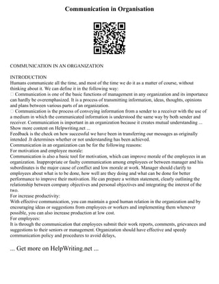 Communication in Organisation
COMMUNICATION IN AN ORGANIZATION
INTRODUCTION
Humans communicate all the time, and most of the time we do it as a matter of course, without
thinking about it. We can define it in the following way:
 Communication is one of the basic functions of management in any organization and its importance
can hardly be overemphasized. It is a process of transmitting information, ideas, thoughts, opinions
and plans between various parts of an organization.
 Communication is the process of conveying information from a sender to a receiver with the use of
a medium in which the communicated information is understood the same way by both sender and
receiver. Communication is important in an organization because it creates mutual understanding ...
Show more content on Helpwriting.net ...
Feedback is the check on how successful we have been in transferring our messages as originally
intended .It determines whether or not understanding has been achieved.
Communication in an organization can be for the following reasons:
For motivation and employee morale:
Communication is also a basic tool for motivation, which can improve morale of the employees in an
organization. Inappropriate or faulty communication among employees or between manager and his
subordinates is the major cause of conflict and low morale at work. Manager should clarify to
employees about what is to be done, how well are they doing and what can be done for better
performance to improve their motivation. He can prepare a written statement, clearly outlining the
relationship between company objectives and personal objectives and integrating the interest of the
two.
For increase productivity:
With effective communication, you can maintain a good human relation in the organization and by
encouraging ideas or suggestions from employees or workers and implementing them whenever
possible, you can also increase production at low cost.
For employees:
It is through the communication that employees submit their work reports, comments, grievances and
suggestions to their seniors or management. Organization should have effective and speedy
communication policy and procedures to avoid delays,
... Get more on HelpWriting.net ...
 
