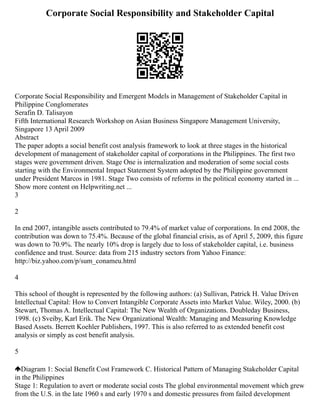 Corporate Social Responsibility and Stakeholder Capital
Corporate Social Responsibility and Emergent Models in Management of Stakeholder Capital in
Philippine Conglomerates
Serafin D. Talisayon
Fifth International Research Workshop on Asian Business Singapore Management University,
Singapore 13 April 2009
Abstract
The paper adopts a social benefit cost analysis framework to look at three stages in the historical
development of management of stakeholder capital of corporations in the Philippines. The first two
stages were government driven. Stage One is internalization and moderation of some social costs
starting with the Environmental Impact Statement System adopted by the Philippine government
under President Marcos in 1981. Stage Two consists of reforms in the political economy started in ...
Show more content on Helpwriting.net ...
3
2
In end 2007, intangible assets contributed to 79.4% of market value of corporations. In end 2008, the
contribution was down to 75.4%. Because of the global financial crisis, as of April 5, 2009, this figure
was down to 70.9%. The nearly 10% drop is largely due to loss of stakeholder capital, i.e. business
confidence and trust. Source: data from 215 industry sectors from Yahoo Finance:
http://biz.yahoo.com/p/sum_conameu.html
4
This school of thought is represented by the following authors: (a) Sullivan, Patrick H. Value Driven
Intellectual Capital: How to Convert Intangible Corporate Assets into Market Value. Wiley, 2000. (b)
Stewart, Thomas A. Intellectual Capital: The New Wealth of Organizations. Doubleday Business,
1998. (c) Sveiby, Karl Erik. The New Organizational Wealth: Managing and Measuring Knowledge
Based Assets. Berrett Koehler Publishers, 1997. This is also referred to as extended benefit cost
analysis or simply as cost benefit analysis.
5
Diagram 1: Social Benefit Cost Framework C. Historical Pattern of Managing Stakeholder Capital
in the Philippines
Stage 1: Regulation to avert or moderate social costs The global environmental movement which grew
from the U.S. in the late 1960 s and early 1970 s and domestic pressures from failed development
 