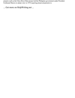 projects such as the Chico River Dam project led the Philippine government under President
Ferdinand Marcos to adopt a law in 1978 requiring project proponents to
... Get more on HelpWriting.net ...
 