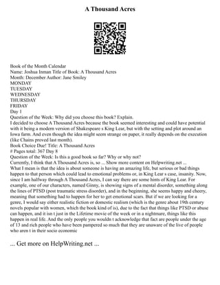 A Thousand Acres
Book of the Month Calendar
Name: Joshua Inman Title of Book: A Thousand Acres
Month: December Author: Jane Smiley
MONDAY
TUESDAY
WEDNESDAY
THURSDAY
FRIDAY
Day 1
Question of the Week: Why did you choose this book? Explain.
I decided to choose A Thousand Acres because the book seemed interesting and could have potential
with it being a modern version of Shakespeare s King Lear, but with the setting and plot around an
Iowa farm. And even though the idea might seem strange on paper, it really depends on the execution
(like Chains proved last month).
Book Choice Due! Title: A Thousand Acres
# Pages total: 367 Day 8
Question of the Week: Is this a good book so far? Why or why not?
Currently, I think that A Thousand Acres is, so ... Show more content on Helpwriting.net ...
What I mean is that the idea is about someone is having an amazing life, but serious or bad things
happen to that person which could lead to emotional problems or, in King Lear s case, insanity. Now,
since I am halfway through A Thousand Acres, I can say there are some hints of King Lear. For
example, one of our characters, named Ginny, is showing signs of a mental disorder, something along
the lines of PTSD (post traumatic stress disorder), and in the beginning, she seems happy and cheery,
meaning that something had to happen for her to get emotional scars. But if we are looking for a
genre, I would say either realistic fiction or domestic realism (which is the genre about 19th century
novels popular with women, which the book kind of is), due to the fact that things like PTSD or abuse
can happen, and it isn t just in the Lifetime movie of the week or in a nightmare, things like this
happen in real life. And the only people you wouldn t acknowledge that fact are people under the age
of 13 and rich people who have been pampered so much that they are unaware of the live of people
who aren t in their socio economic
... Get more on HelpWriting.net ...
 