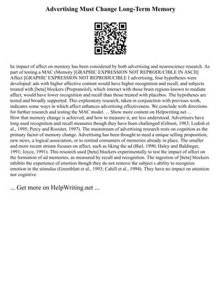 Advertising Must Change Long-Term Memory
he impact of affect on memory has been considered by both advertising and neuroscience research. As
part of testing a MAC (Memory [GRAPHIC EXPRESSION NOT REPRODUCIBLE IN ASCII]
Affect [GRAPHIC EXPRESSION NOT REPRODUCIBLE I advertising, four hypotheses were
developed: ads with higher affective content would have higher recognition and recall, and subjects
treated with [beta] blockers (Propranolol), which interact with those brain regions known to mediate
affect, would have lower recognition and recall than those treated with placebos. The hypotheses are
tested and broadly supported. This exploratory research, taken in conjunction with previous work,
indicates some ways in which affect enhances advertising effectiveness. We conclude with directions
for further research and testing the MAC model. ... Show more content on Helpwriting.net ...
How that memory change is achieved, and how to measure it, are less understood. Advertisers have
long used recognition and recall measures though they have been challenged (Gibson, 1983; Lodish et
al., 1995; Percy and Rossiter, 1997). The mainstream of advertising research rests on cognition as the
primary factor of memory change. Advertising has been thought to need a unique selling proposition,
new news, a logical association, or to remind consumers of memories already in place. The smaller
and more recent stream focuses on affect, such as liking the ad (Biel, 1990; Haley and Baldinger,
1991; Joyce, 1991). This research used [beta] blockers experimentally to test the impact of affect on
the formation of ad memories, as measured by recall and recognition. The ingestion of [beta] blockers
inhibits the experience of emotion though they do not remove the subject s ability to recognize
emotion in the stimulus (Greenblatt et al., 1993; Cahill et al., 1994). They have no impact on attention
nor cognitive
... Get more on HelpWriting.net ...
 