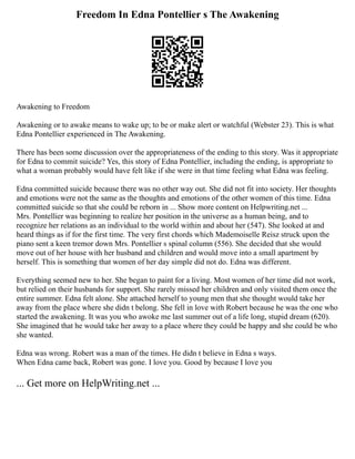Freedom In Edna Pontellier s The Awakening
Awakening to Freedom
Awakening or to awake means to wake up; to be or make alert or watchful (Webster 23). This is what
Edna Pontellier experienced in The Awakening.
There has been some discussion over the appropriateness of the ending to this story. Was it appropriate
for Edna to commit suicide? Yes, this story of Edna Pontellier, including the ending, is appropriate to
what a woman probably would have felt like if she were in that time feeling what Edna was feeling.
Edna committed suicide because there was no other way out. She did not fit into society. Her thoughts
and emotions were not the same as the thoughts and emotions of the other women of this time. Edna
committed suicide so that she could be reborn in ... Show more content on Helpwriting.net ...
Mrs. Pontellier was beginning to realize her position in the universe as a human being, and to
recognize her relations as an individual to the world within and about her (547). She looked at and
heard things as if for the first time. The very first chords which Mademoiselle Reisz struck upon the
piano sent a keen tremor down Mrs. Pontellier s spinal column (556). She decided that she would
move out of her house with her husband and children and would move into a small apartment by
herself. This is something that women of her day simple did not do. Edna was different.
Everything seemed new to her. She began to paint for a living. Most women of her time did not work,
but relied on their husbands for support. She rarely missed her children and only visited them once the
entire summer. Edna felt alone. She attached herself to young men that she thought would take her
away from the place where she didn t belong. She fell in love with Robert because he was the one who
started the awakening. It was you who awoke me last summer out of a life long, stupid dream (620).
She imagined that he would take her away to a place where they could be happy and she could be who
she wanted.
Edna was wrong. Robert was a man of the times. He didn t believe in Edna s ways.
When Edna came back, Robert was gone. I love you. Good by because I love you
... Get more on HelpWriting.net ...
 