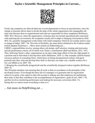 Taylor s Scientific Management Principles in Current...
Firstly, big companies are often divided into several departments to focus on specialization, since the
change in structure allows them to divide the tasks of the whole organization into manageable sub
tasks and allocates them to organisational units that are responsible for their completion (Rollinson,
2005: 461). However, when the organization s structure does not include specialized jobs concerned
with analysing the environment, the companies usually fail to adapt to changing circumstances (ibid:
463). So, scientific management works better with small companies which do not usually need to react
to change (Caldari, 2007: 74). This lack of flexibility, the main defect attributed to the Fordism model
(which adopted Taylorism s ... Show more content on Helpwriting.net ...
CHRM´s responsibilities involve, among others, job design, staff selection, training and motivation
and job performance criteria, all of which were Taylor s contributions (Bell and Martin, 2012: 107).
Thus, following Taylor s ideas, organizations in our days make huge efforts to hire the right people to
a position and to train them to develop their skills (Mckinnon, 2010: 1). One example could be human
resources policies in consulting firms, which focus on hiring unexperienced workers with great
potential and, then, train and develop their skills so that they can make very valuable workers for a
low cost (Babío et al, 2007: 50).
3. Bringing the scientifically designed job and the scientifically designed workers together (Rollinson,
2005: 9).
This Principle translates into ensuring that all work is done in accordance to the principles of the
developed science. Even though the basic job of a manager is to guarantee that an organization
achieves its goals, a key aspect to take into account is making sure that employees are performing
their tasks so that they contribute to the accomplishment of organization s goals (Certo, 2003: 3 4),
and this involves monitoring performance and making the necessary corrections (ibid: 11).
Seeing that we cannot assure everything is done as it
... Get more on HelpWriting.net ...
 