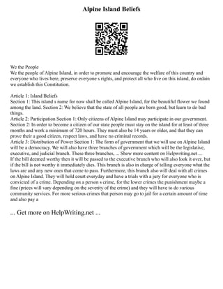 Alpine Island Beliefs
We the People
We the people of Alpine Island, in order to promote and encourage the welfare of this country and
everyone who lives here, preserve everyone s rights, and protect all who live on this island, do ordain
we establish this Constitution.
Article 1: Island Beliefs
Section 1: This island s name for now shall be called Alpine Island, for the beautiful flower we found
among the land. Section 2: We believe that the state of all people are born good, but learn to do bad
things.
Article 2: Participation Section 1: Only citizens of Alpine Island may participate in our government.
Section 2: In order to become a citizen of our state people must stay on the island for at least of three
months and work a minimum of 720 hours. They must also be 14 years or older, and that they can
prove their a good citizen, respect laws, and have no criminal records.
Article 3: Distribution of Power Section 1: The form of government that we will use on Alpine Island
will be a democracy. We will also have three branches of government which will be the legislative,
executive, and judicial branch. These three branches, ... Show more content on Helpwriting.net ...
If the bill deemed worthy then it will be passed to the executive branch who will also look it over, but
if the bill is not worthy it immediately dies. This branch is also in charge of telling everyone what the
laws are and any new ones that come to pass. Furthermore, this branch also will deal with all crimes
on Alpine Island. They will hold court everyday and have a trials with a jury for everyone who is
convicted of a crime. Depending on a person s crime, for the lower crimes the punishment maybe a
fine (prices will vary depending on the severity of the crime) and they will have to do various
community services. For more serious crimes that person may go to jail for a certain amount of time
and also pay a
... Get more on HelpWriting.net ...
 