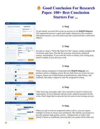 🔥Good Conclusion For Research
Paper. 100+ Best Conclusion
Starters For ...
1. Step
To get started, you must first create an account on site HelpWriting.net.
The registration process is quick and simple, taking just a few moments.
During this process, you will need to provide a password and a valid email
address.
2. Step
In order to create a "Write My Paper For Me" request, simply complete the
10-minute order form. Provide the necessary instructions, preferred
sources, and deadline. If you want the writer to imitate your writing style,
attach a sample of your previous work.
3. Step
When seeking assignment writing help from HelpWriting.net, our
platform utilizes a bidding system. Review bids from our writers for your
request, choose one of them based on qualifications, order history, and
feedback, then place a deposit to start the assignment writing.
4. Step
After receiving your paper, take a few moments to ensure it meets your
expectations. If you're pleased with the result, authorize payment for the
writer. Don't forget that we provide free revisions for our writing services.
5. Step
When you opt to write an assignment online with us, you can request
multiple revisions to ensure your satisfaction. We stand by our promise to
provide original, high-quality content - if plagiarized, we offer a full
refund. Choose us confidently, knowing that your needs will be fully met.
🔥Good Conclusion For Research Paper. 100+ Best Conclusion Starters For ... 🔥Good Conclusion For
Research Paper. 100+ Best Conclusion Starters For ...
 