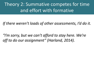 Theory 2: Summative competes for time
and effort with formative
If there weren’t loads of other assessments, I’d do it.
“I’m sorry, but we can’t afford to stay here. We’re
off to do our assignment” (Harland, 2014).
 