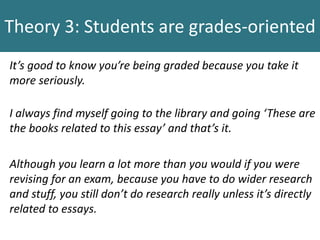 Theory 3: Students are grades-oriented
It’s good to know you’re being graded because you take it
more seriously.
I always find myself going to the library and going ‘These are
the books related to this essay’ and that’s it.
Although you learn a lot more than you would if you were
revising for an exam, because you have to do wider research
and stuff, you still don’t do research really unless it’s directly
related to essays.
 
