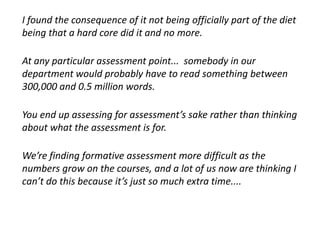 I found the consequence of it not being officially part of the diet
being that a hard core did it and no more.
At any particular assessment point... somebody in our
department would probably have to read something between
300,000 and 0.5 million words.
You end up assessing for assessment’s sake rather than thinking
about what the assessment is for.
We’re finding formative assessment more difficult as the
numbers grow on the courses, and a lot of us now are thinking I
can’t do this because it’s just so much extra time....
 