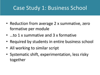 Case Study 1: Business School
• Reduction from average 2 x summative, zero
formative per module
• …to 1 x summative and 3 x formative
• Required by students in entire business school
• All working to similar script
• Systematic shift, experimentation, less risky
together
 
