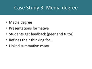 Case Study 3: Media degree
• Media degree
• Presentations formative
• Students get feedback (peer and tutor)
• Refines their thinking for…
• Linked summative essay
 