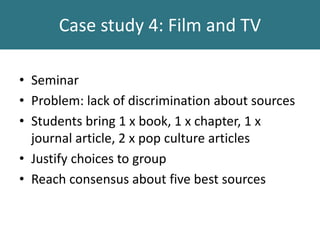 Case study 4: Film and TV
• Seminar
• Problem: lack of discrimination about sources
• Students bring 1 x book, 1 x chapter, 1 x
journal article, 2 x pop culture articles
• Justify choices to group
• Reach consensus about five best sources
 