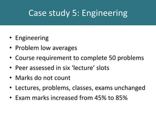 Case study 5: Engineering
• Engineering
• Problem low averages
• Course requirement to complete 50 problems
• Peer assessed in six ‘lecture’ slots
• Marks do not count
• Lectures, problems, classes, exams unchanged
• Exam marks increased from 45% to 85%
 