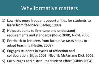 1) Low-risk, more frequent opportunities for students to
learn from feedback (Sadler, 1989)
2) Helps students to fine-tune and understand
requirements and standards (Boud 2000, Nicol, 2006)
3) Feedback to lecturers from formative tasks helps to
adapt teaching (Hattie, 2009)
4) Engages students in cycles of reflection and
collaboration (Biggs 2003; Nicol & McFarlane Dick 2006)
5) Encourages and distributes student effort (Gibbs 2004).
Why formative matters
 