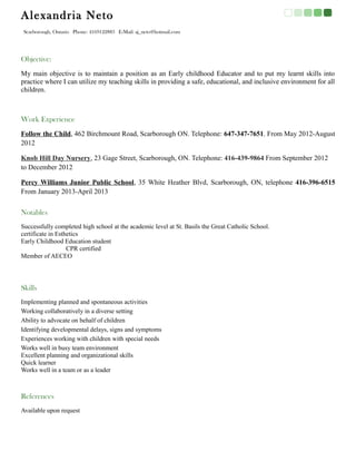 Alexandria Neto
 Scarborough, Ontario Phone: 4169122883 E-Mail: aj_neto@hotmail.com




Objective:
My main objective is to maintain a position as an Early childhood Educator and to put my learnt skills into
practice where I can utilize my teaching skills in providing a safe, educational, and inclusive environment for all
children.



Work Experience
Follow the Child, 462 Birchmount Road, Scarborough ON. Telephone: 647-347-7651. From May 2012-August
2012

Knob Hill Day Nursery, 23 Gage Street, Scarborough, ON. Telephone: 416-439-9864 From September 2012
to December 2012

Percy Williams Junior Public School, 35 White Heather Blvd, Scarborough, ON, telephone 416-396-6515
From January 2013-April 2013


Notables
Successfully completed high school at the academic level at St. Basils the Great Catholic School.
certificate in Esthetics
Early Childhood Education student
                   CPR certified
Member of AECEO




Skills
Implementing planned and spontaneous activities
Working collaboratively in a diverse setting
Ability to advocate on behalf of children
Identifying developmental delays, signs and symptoms
Experiences working with children with special needs
Works well in busy team environment
Excellent planning and organizational skills
Quick learner
Works well in a team or as a leader



References
Available upon request
 