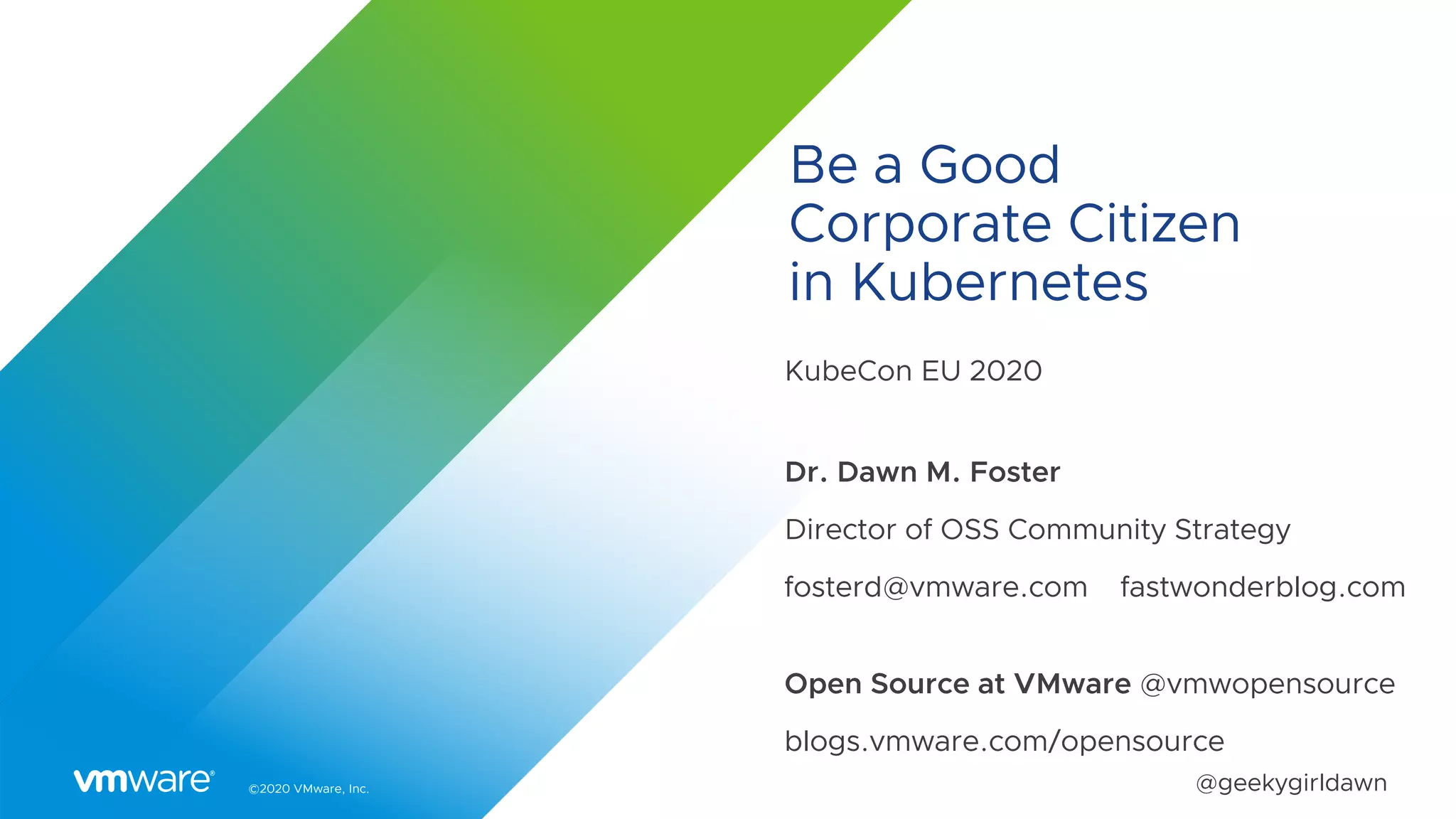 ©2020 VMware, Inc. @geekygirldawn
Be a Good
Corporate Citizen
in Kubernetes
KubeCon EU 2020
Dr. Dawn M. Foster
Director of OSS Community Strategy
fosterd@vmware.com fastwonderblog.com
Open Source at VMware @vmwopensource
blogs.vmware.com/opensource
 