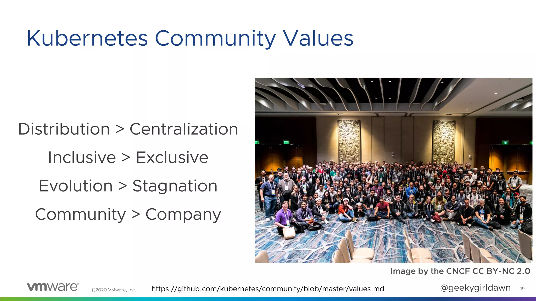 ©2020 VMware, Inc. @geekygirldawn
Distribution > Centralization
Inclusive > Exclusive
Evolution > Stagnation
Community > Company
19
Kubernetes Community Values
Image by the CNCF CC BY-NC 2.0
https://github.com/kubernetes/community/blob/master/values.md
 
