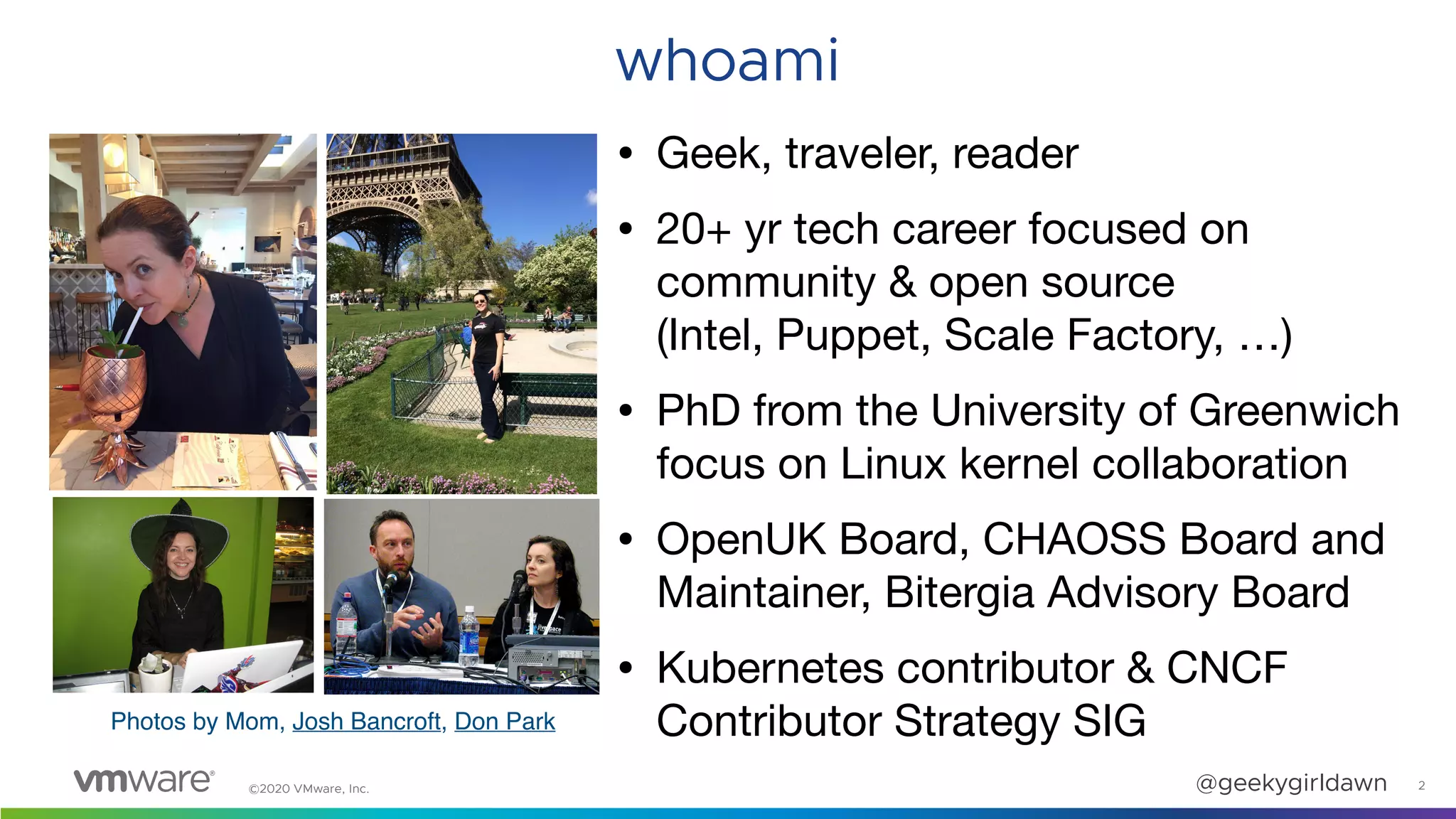 ©2020 VMware, Inc. @geekygirldawn 2
whoami
• Geek, traveler, reader

• 20+ yr tech career focused on
community & open source  
(Intel, Puppet, Scale Factory, …)

• PhD from the University of Greenwich
focus on Linux kernel collaboration

• OpenUK Board, CHAOSS Board and
Maintainer, Bitergia Advisory Board

• Kubernetes contributor & CNCF
Contributor Strategy SIGPhotos by Mom, Josh Bancroft, Don Park
 
