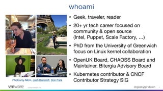 ©2020 VMware, Inc. @geekygirldawn 2
whoami
• Geek, traveler, reader

• 20+ yr tech career focused on
community & open source  
(Intel, Puppet, Scale Factory, …)

• PhD from the University of Greenwich
focus on Linux kernel collaboration

• OpenUK Board, CHAOSS Board and
Maintainer, Bitergia Advisory Board

• Kubernetes contributor & CNCF
Contributor Strategy SIGPhotos by Mom, Josh Bancroft, Don Park
 
