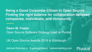 Being a Good Corporate Citizen in Open Source:
Finding the right balance for collaboration between
companies, individuals, and community
Dawn M. Foster
Open Source Software Strategy Lead at Pivotal
UK Open Source Awards 2019 in Edinburgh
dafoster@pivotal.io @geekygirldawn fastwonderblog.com
 