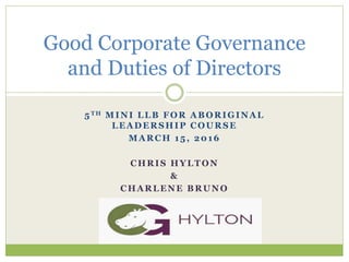 5TH MINI LLB FOR ABORIGINAL
LEADERSHIP COURSE
MARCH 15, 2016
CHRIS HYLTON
&
CHARLENE BRUNO
Good Corporate Governance
and Duties of Directors
 