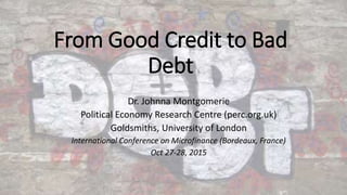 From Good Credit to Bad
Debt
Dr. Johnna Montgomerie
Political Economy Research Centre (perc.org.uk)
Goldsmiths, University of London
International Conference on Microfinance (Bordeaux, France)
Oct 27-28, 2015
 