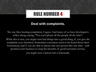 Deal with complaints.
No one likes hearing complaints, I agree. And many of us have developed a
reflex shrug, saying, "You can't please all the people all the time".
While this is true, you might turn bad things into a good thing, if you give the
complaint your attention. Sometimes customers need to be heard about their
frustrations, and if you are able to please this one person this one time - and
position your business to reap the benefits of good customer service,
you might turn a lemon into a lemonade.
RULE NUMBER 4
 