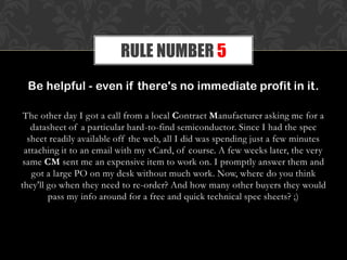 Be helpful - even if there's no immediate profit in it.
The other day I got a call from a local Contract Manufacturer asking me for a
datasheet of a particular hard-to-find semiconductor. Since I had the spec
sheet readily available off the web, all I did was spending just a few minutes
attaching it to an email with my vCard, of course. A few weeks later, the very
same CM sent me an expensive item to work on. I promptly answer them and
got a large PO on my desk without much work. Now, where do you think
they'll go when they need to re-order? And how many other buyers they would
pass my info around for a free and quick technical spec sheets? ;)
RULE NUMBER 5
 