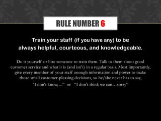 Train your staff (if you have any) to be
always helpful, courteous, and knowledgeable.
Do it yourself or hire someone to train them. Talk to them about good
customer service and what it is (and isn't) in a regular basis. Most importantly,
give every member of your staff enough information and power to make
those small customer-pleasing decisions, so he/she never has to say,
"I don't know, ...” or “I don’t think we can…sorry”
RULE NUMBER 6
 
