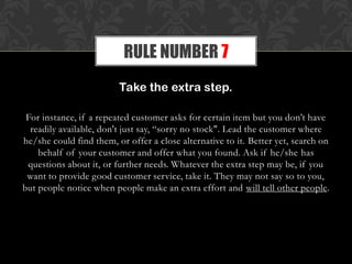 Take the extra step.
For instance, if a repeated customer asks for certain item but you don’t have
readily available, don't just say, “sorry no stock". Lead the customer where
he/she could find them, or offer a close alternative to it. Better yet, search on
behalf of your customer and offer what you found. Ask if he/she has
questions about it, or further needs. Whatever the extra step may be, if you
want to provide good customer service, take it. They may not say so to you,
but people notice when people make an extra effort and will tell other people.
RULE NUMBER 7
 