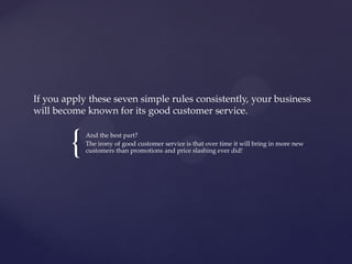 {
If you apply these seven simple rules consistently, your business
will become known for its good customer service.
And the best part?
The irony of good customer service is that over time it will bring in more new
customers than promotions and price slashing ever did!
 