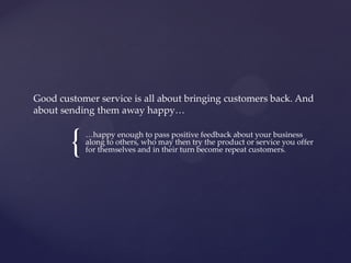 {
Good customer service is all about bringing customers back. And
about sending them away happy…
…happy enough to pass positive feedback about your business
along to others, who may then try the product or service you offer
for themselves and in their turn become repeat customers.
 